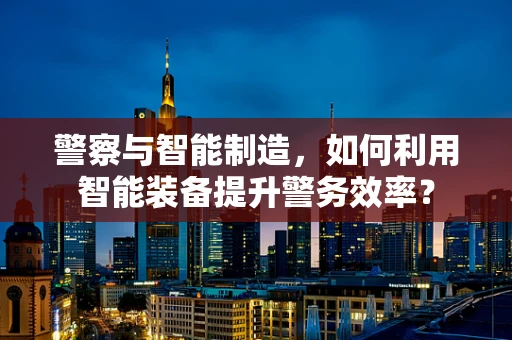 警察与智能制造，如何利用智能装备提升警务效率？