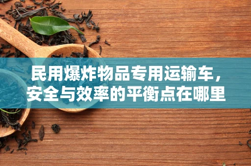 民用爆炸物品专用运输车，安全与效率的平衡点在哪里？