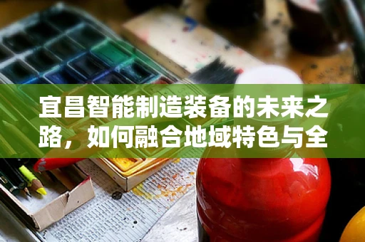 宜昌智能制造装备的未来之路，如何融合地域特色与全球趋势？