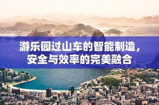 游乐园过山车的智能制造，安全与效率的完美融合