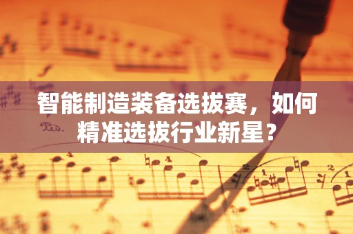 智能制造装备选拔赛，如何精准选拔行业新星？