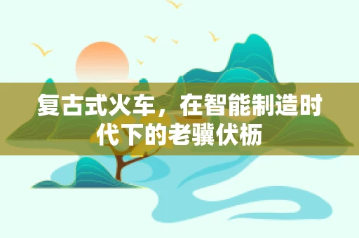 复古式火车，在智能制造时代下的老骥伏枥