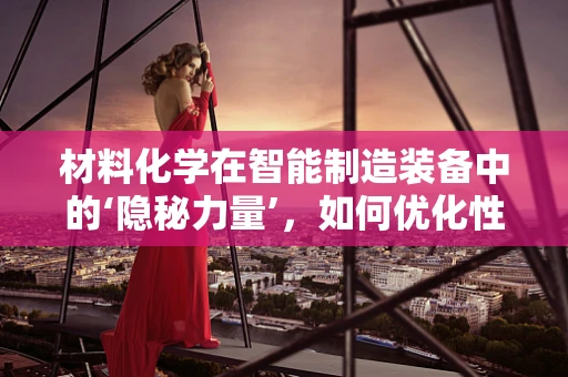 材料化学在智能制造装备中的‘隐秘力量’，如何优化性能与降低成本？
