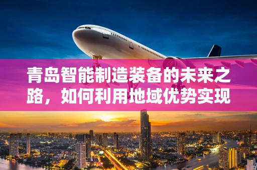 青岛智能制造装备的未来之路，如何利用地域优势实现产业升级？