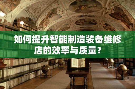 如何提升智能制造装备维修店的效率与质量？