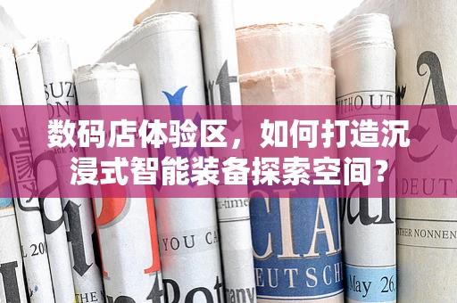 数码店体验区，如何打造沉浸式智能装备探索空间？