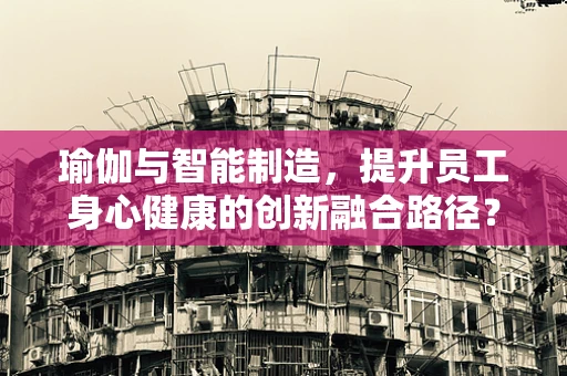 瑜伽与智能制造，提升员工身心健康的创新融合路径？