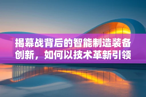 揭幕战背后的智能制造装备创新，如何以技术革新引领产业升级？
