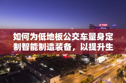 如何为低地板公交车量身定制智能制造装备，以提升生产效率与质量？