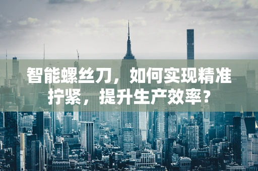 智能螺丝刀，如何实现精准拧紧，提升生产效率？