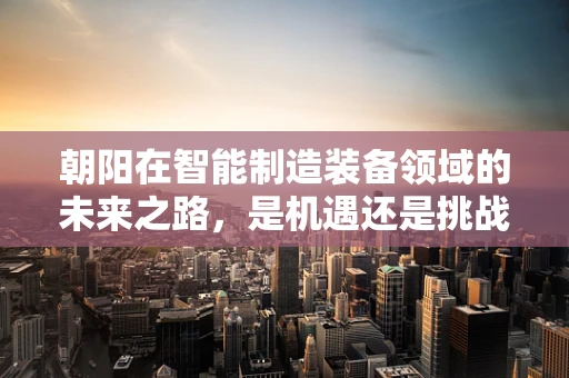 朝阳在智能制造装备领域的未来之路，是机遇还是挑战？