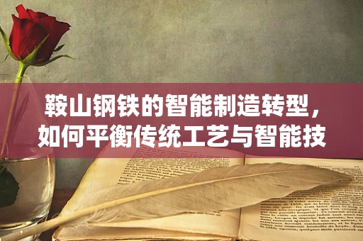 鞍山钢铁的智能制造转型，如何平衡传统工艺与智能技术的融合？