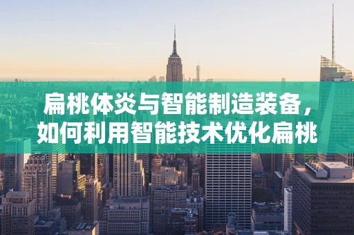 扁桃体炎与智能制造装备，如何利用智能技术优化扁桃体炎诊断与治疗？