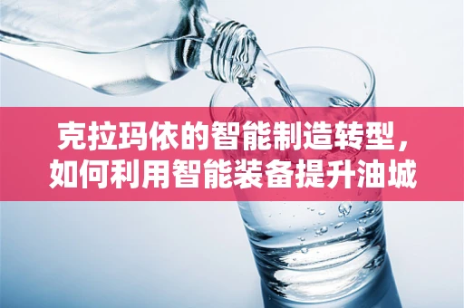 克拉玛依的智能制造转型，如何利用智能装备提升油城竞争力？