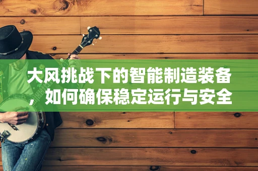 大风挑战下的智能制造装备，如何确保稳定运行与安全防护？