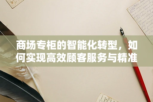 商场专柜的智能化转型，如何实现高效顾客服务与精准营销？
