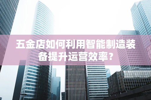 五金店如何利用智能制造装备提升运营效率？