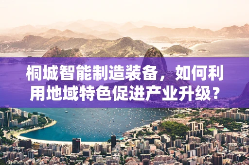 桐城智能制造装备，如何利用地域特色促进产业升级？