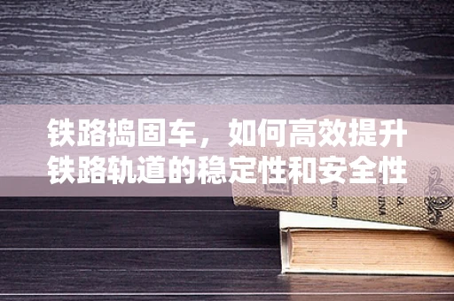 铁路捣固车，如何高效提升铁路轨道的稳定性和安全性？