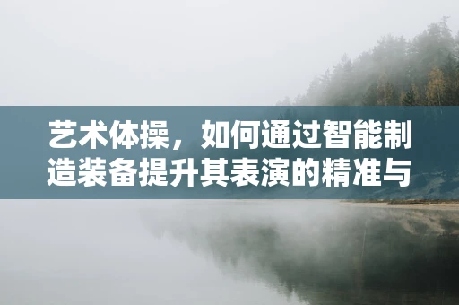 艺术体操，如何通过智能制造装备提升其表演的精准与美感？