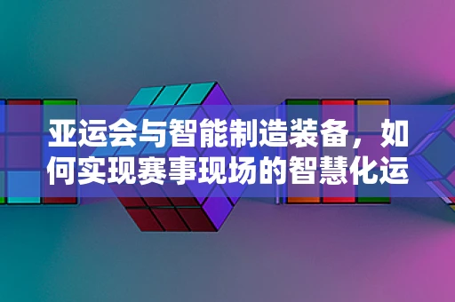 亚运会与智能制造装备，如何实现赛事现场的智慧化运维？