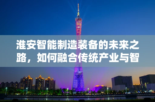 淮安智能制造装备的未来之路，如何融合传统产业与智能升级？