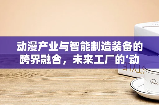 动漫产业与智能制造装备的跨界融合，未来工厂的‘动画’蓝图？
