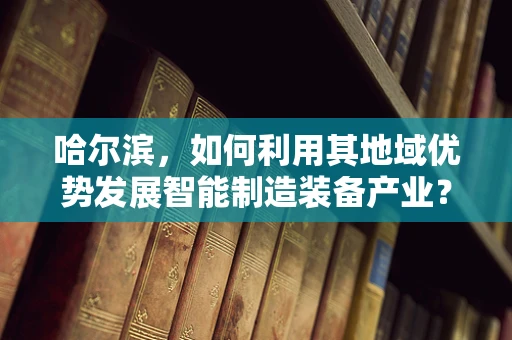 哈尔滨，如何利用其地域优势发展智能制造装备产业？
