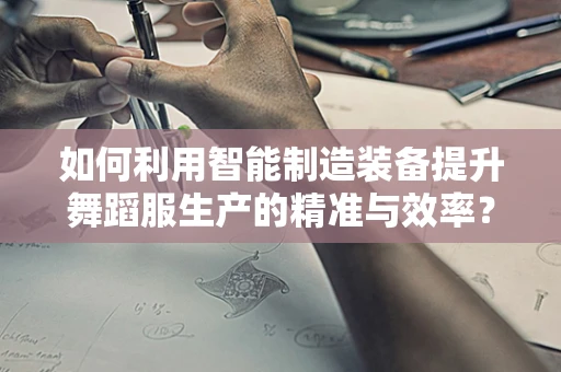 如何利用智能制造装备提升舞蹈服生产的精准与效率？