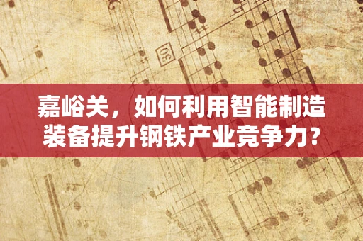 嘉峪关，如何利用智能制造装备提升钢铁产业竞争力？