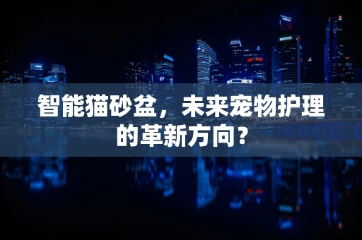 智能猫砂盆，未来宠物护理的革新方向？