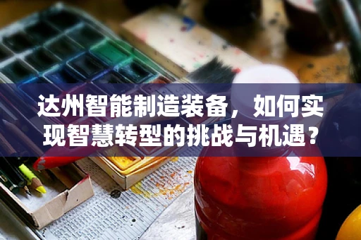达州智能制造装备，如何实现智慧转型的挑战与机遇？