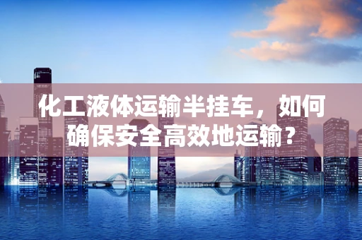 化工液体运输半挂车，如何确保安全高效地运输？