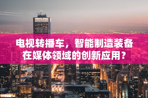 电视转播车，智能制造装备在媒体领域的创新应用？