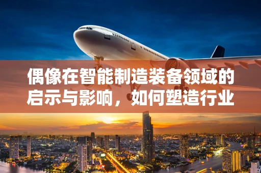 偶像在智能制造装备领域的启示与影响，如何塑造行业新星？