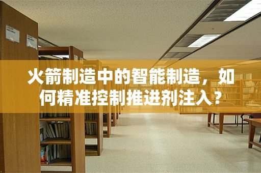 火箭制造中的智能制造，如何精准控制推进剂注入？