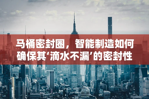 马桶密封圈，智能制造如何确保其‘滴水不漏’的密封性能？