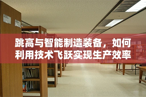 跳高与智能制造装备，如何利用技术飞跃实现生产效率的‘一跃’？