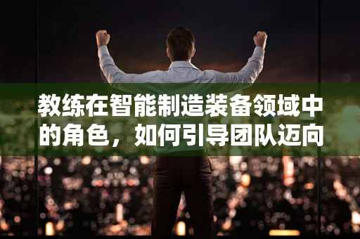 教练在智能制造装备领域中的角色，如何引导团队迈向智能化转型的‘加速器’？