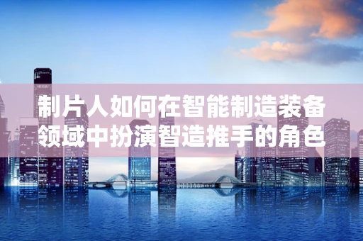 制片人如何在智能制造装备领域中扮演智造推手的角色？