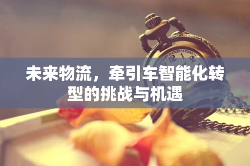未来物流，牵引车智能化转型的挑战与机遇
