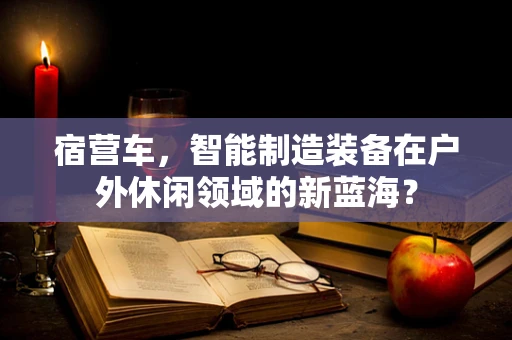 宿营车，智能制造装备在户外休闲领域的新蓝海？