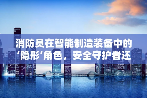 消防员在智能制造装备中的‘隐形’角色，安全守护者还是未知的挑战？