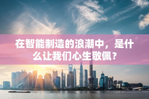 在智能制造的浪潮中，是什么让我们心生敬佩？