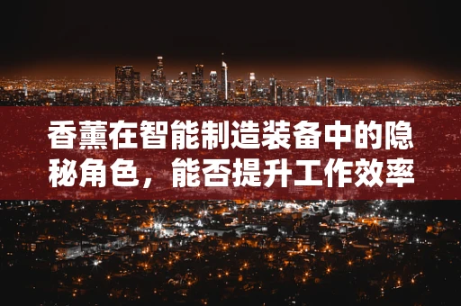 香薰在智能制造装备中的隐秘角色，能否提升工作效率与员工幸福感？