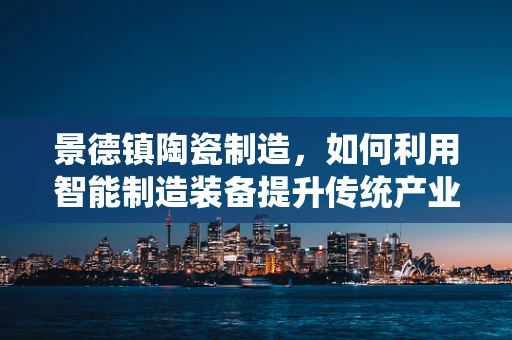 景德镇陶瓷制造，如何利用智能制造装备提升传统产业？