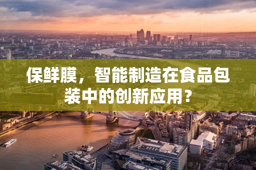 保鲜膜，智能制造在食品包装中的创新应用？