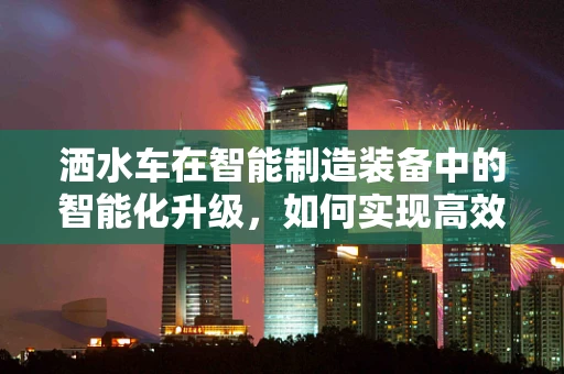 洒水车在智能制造装备中的智能化升级，如何实现高效、精准的作业？