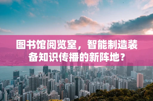 图书馆阅览室，智能制造装备知识传播的新阵地？