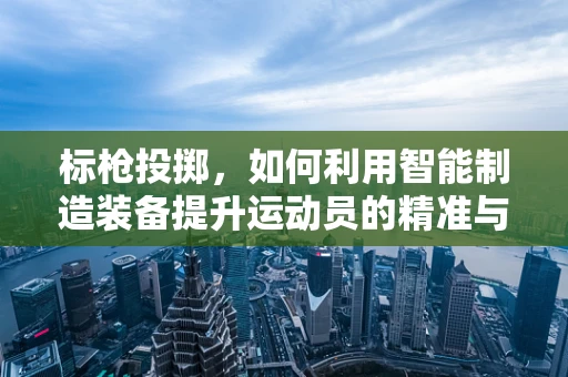 标枪投掷，如何利用智能制造装备提升运动员的精准与速度？